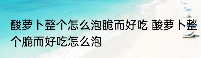 酸萝卜整个怎么泡脆而好吃 酸萝卜整个脆而好吃怎么泡