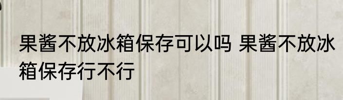 果酱不放冰箱保存可以吗 果酱不放冰箱保存行不行