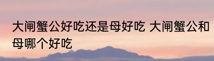 大闸蟹公好吃还是母好吃 大闸蟹公和母哪个好吃