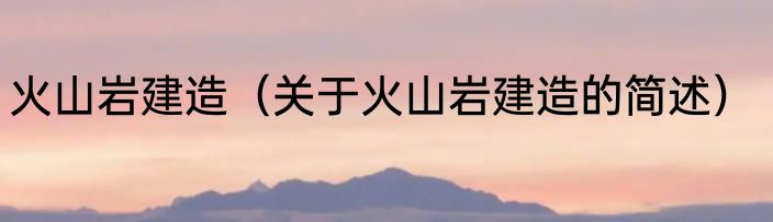 火山岩建造（关于火山岩建造的简述）