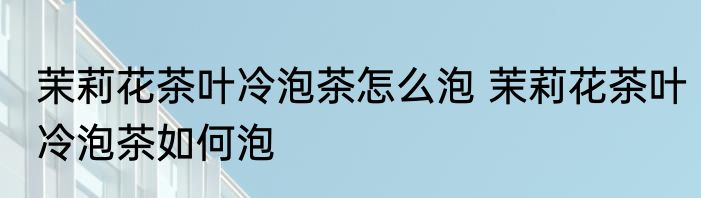 茉莉花茶叶冷泡茶怎么泡 茉莉花茶叶冷泡茶如何泡