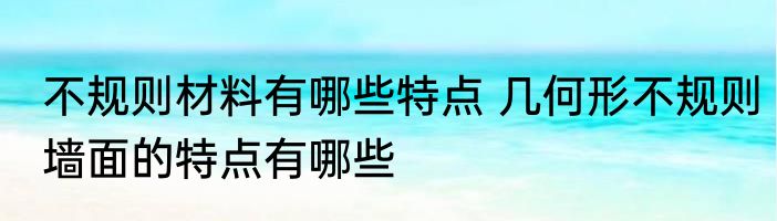 不规则材料有哪些特点 几何形不规则墙面的特点有哪些