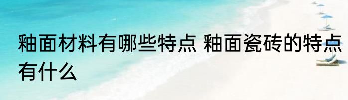 釉面材料有哪些特点 釉面瓷砖的特点有什么