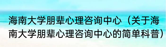 海南大学朋辈心理咨询中心（关于海南大学朋辈心理咨询中心的简单科普）