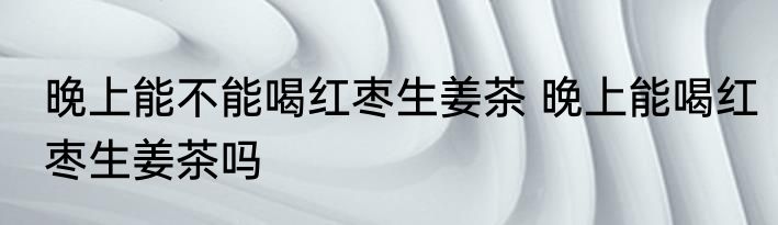 晚上能不能喝红枣生姜茶 晚上能喝红枣生姜茶吗