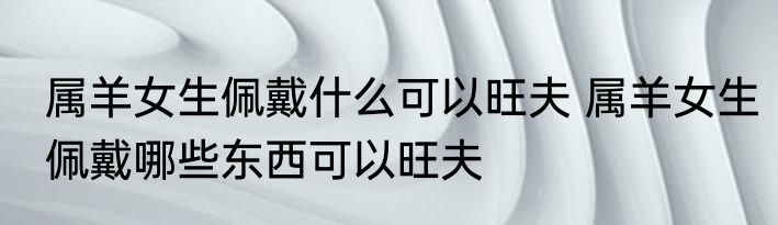 属羊女生佩戴什么可以旺夫 属羊女生佩戴哪些东西可以旺夫