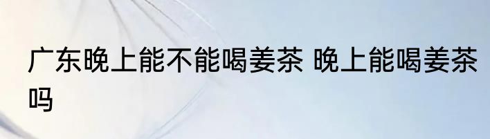 广东晚上能不能喝姜茶 晚上能喝姜茶吗