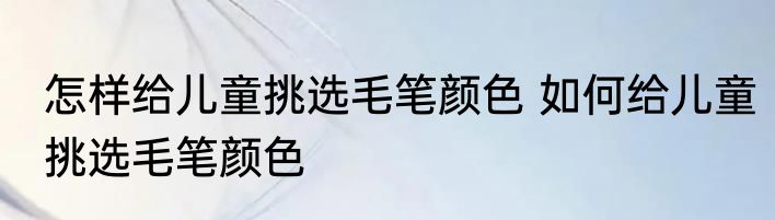 怎样给儿童挑选毛笔颜色 如何给儿童挑选毛笔颜色