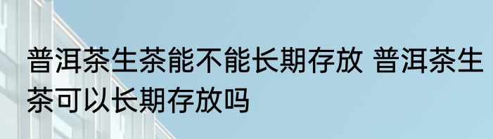 普洱茶生茶能不能长期存放 普洱茶生茶可以长期存放吗