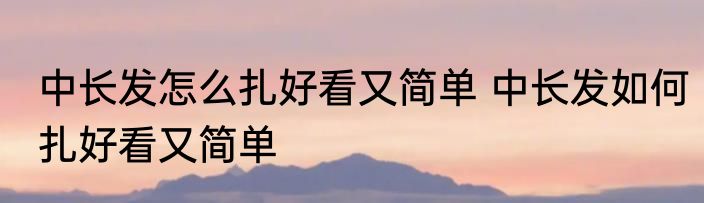 中长发怎么扎好看又简单 中长发如何扎好看又简单