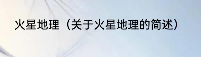 火星地理（关于火星地理的简述）