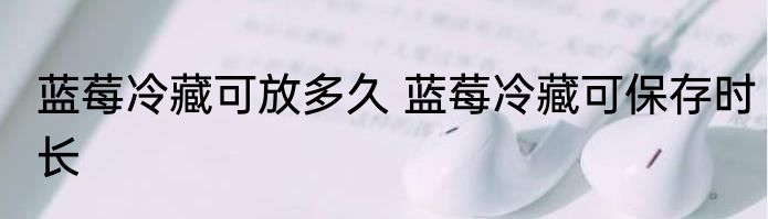 蓝莓冷藏可放多久 蓝莓冷藏可保存时长