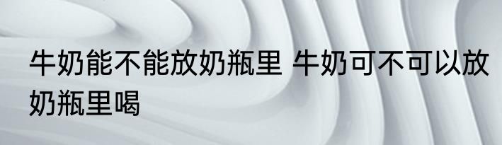 牛奶能不能放奶瓶里 牛奶可不可以放奶瓶里喝