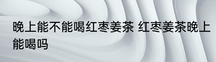 晚上能不能喝红枣姜茶 红枣姜茶晚上能喝吗