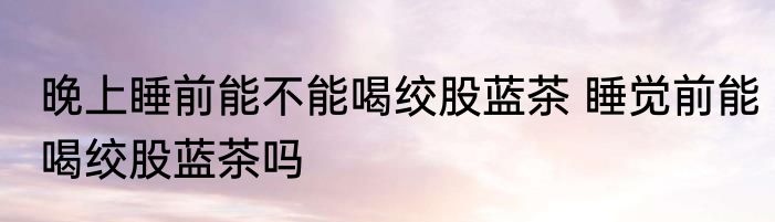 晚上睡前能不能喝绞股蓝茶 睡觉前能喝绞股蓝茶吗