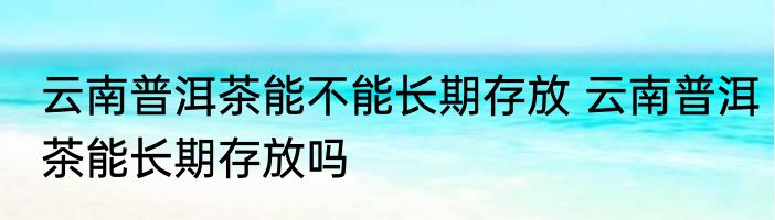 云南普洱茶能不能长期存放 云南普洱茶能长期存放吗