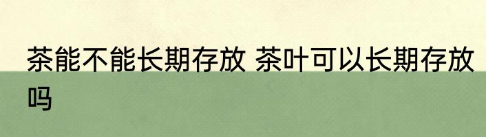 茶能不能长期存放 茶叶可以长期存放吗