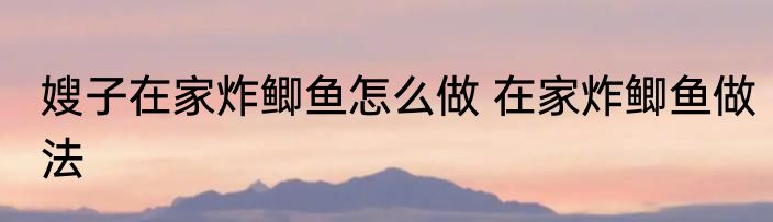 嫂子在家炸鲫鱼怎么做 在家炸鲫鱼做法