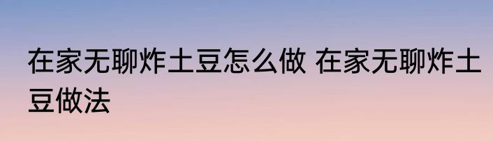 在家无聊炸土豆怎么做 在家无聊炸土豆做法