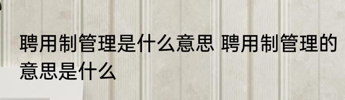 聘用制管理是什么意思 聘用制管理的意思是什么