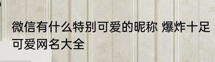 微信有什么特别可爱的昵称 爆炸十足可爱网名大全