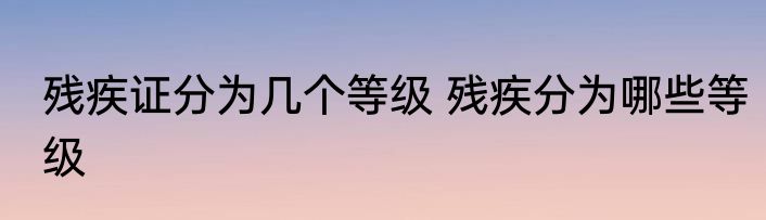 残疾证分为几个等级 残疾分为哪些等级