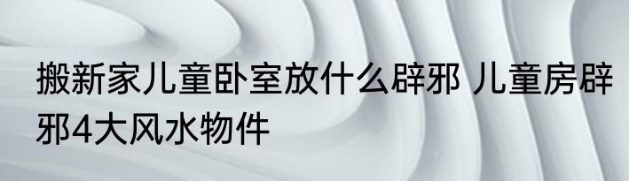 搬新家儿童卧室放什么辟邪 儿童房辟邪4大风水物件