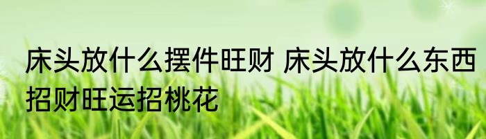 床头放什么摆件旺财 床头放什么东西招财旺运招桃花