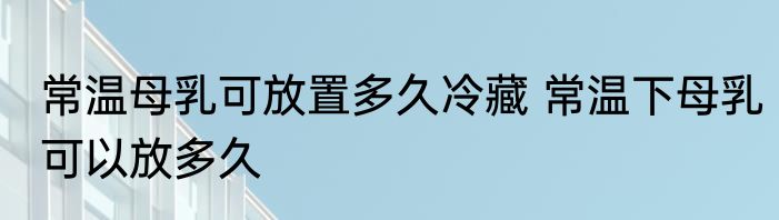 常温母乳可放置多久冷藏 常温下母乳可以放多久