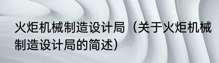 火炬机械制造设计局（关于火炬机械制造设计局的简述）