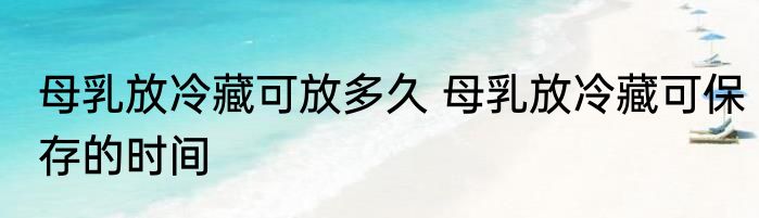 母乳放冷藏可放多久 母乳放冷藏可保存的时间