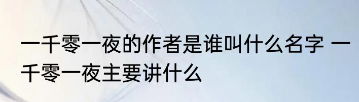 一千零一夜的作者是谁叫什么名字 一千零一夜主要讲什么