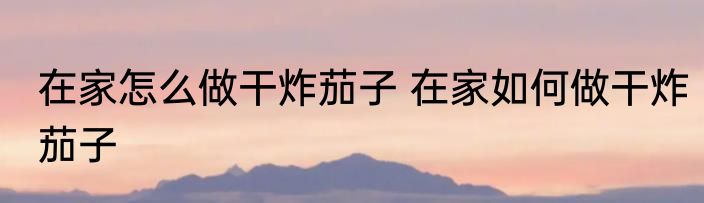 在家怎么做干炸茄子 在家如何做干炸茄子