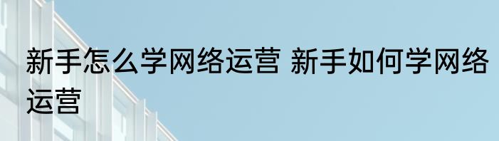 新手怎么学网络运营 新手如何学网络运营