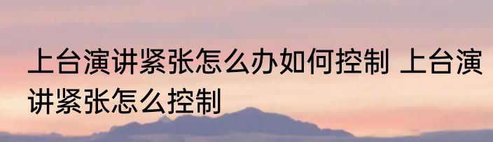上台演讲紧张怎么办如何控制 上台演讲紧张怎么控制