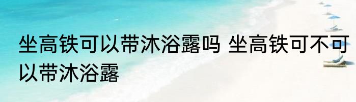 坐高铁可以带沐浴露吗 坐高铁可不可以带沐浴露