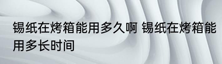 锡纸在烤箱能用多久啊 锡纸在烤箱能用多长时间