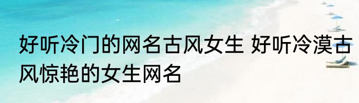 好听冷门的网名古风女生 好听冷漠古风惊艳的女生网名