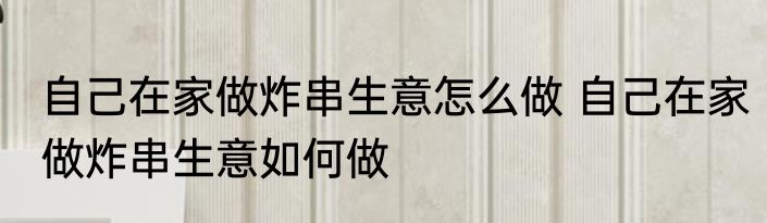 自己在家做炸串生意怎么做 自己在家做炸串生意如何做
