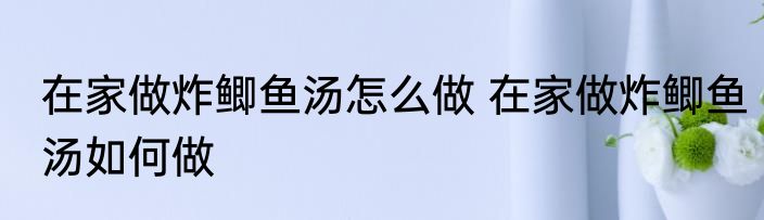 在家做炸鲫鱼汤怎么做 在家做炸鲫鱼汤如何做