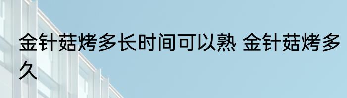 金针菇烤多长时间可以熟 金针菇烤多久