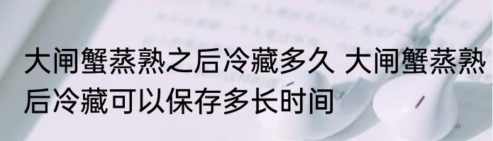大闸蟹蒸熟之后冷藏多久 大闸蟹蒸熟后冷藏可以保存多长时间