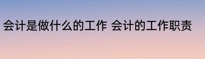 会计是做什么的工作 会计的工作职责