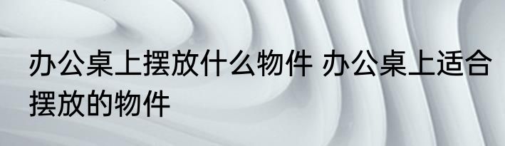 办公桌上摆放什么物件 办公桌上适合摆放的物件