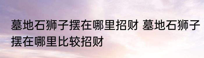 墓地石狮子摆在哪里招财 墓地石狮子摆在哪里比较招财