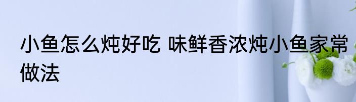 小鱼怎么炖好吃 味鲜香浓炖小鱼家常做法