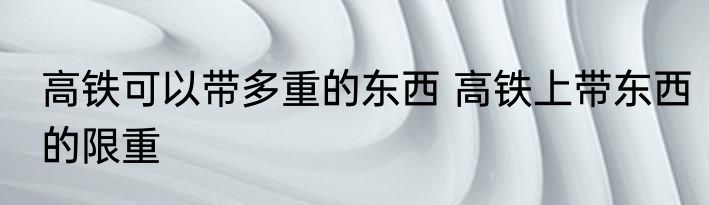 高铁可以带多重的东西 高铁上带东西的限重