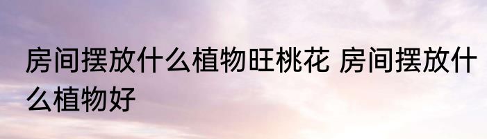 房间摆放什么植物旺桃花 房间摆放什么植物好