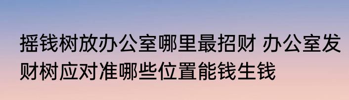 摇钱树放办公室哪里最招财 办公室发财树应对准哪些位置能钱生钱