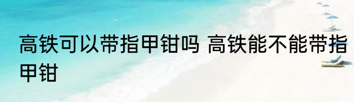 高铁可以带指甲钳吗 高铁能不能带指甲钳